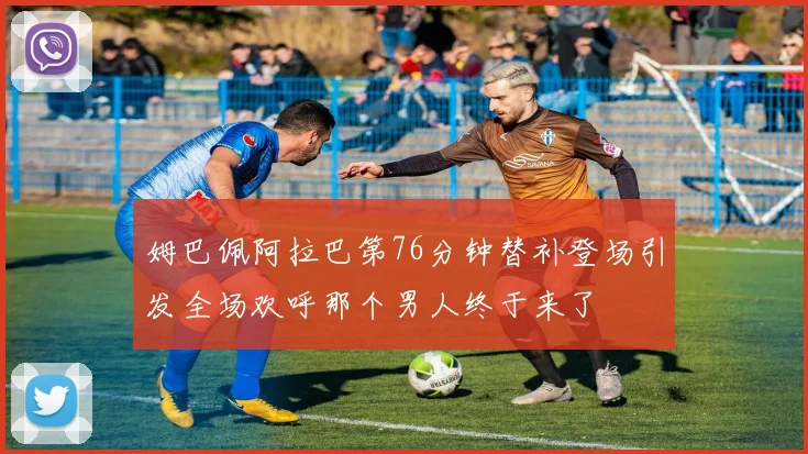 姆巴佩阿拉巴第76分钟替补登场引发全场欢呼那个男人终于来了