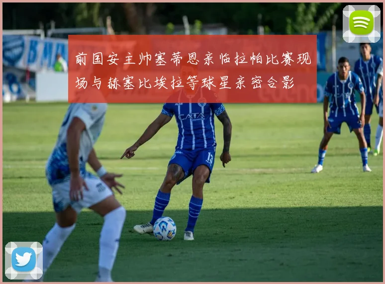 前国安主帅塞蒂恩亲临拉帕比赛现场与赫塞比埃拉等球星亲密合影