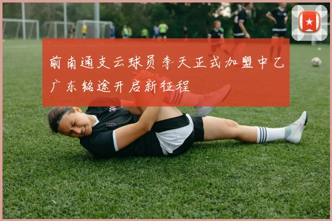 前南通支云球员李天正式加盟中乙广东铭途开启新征程