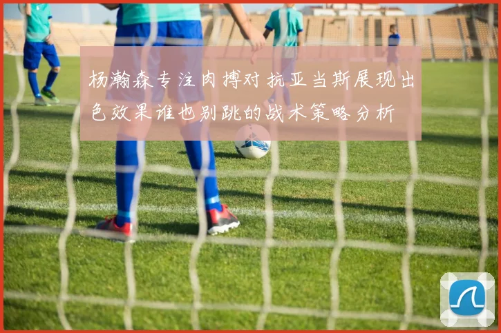 杨瀚森专注肉搏对抗亚当斯展现出色效果谁也别跳的战术策略分析