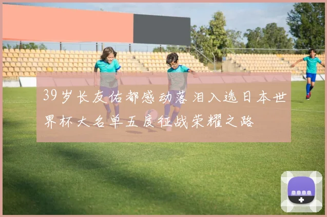 39岁长友佑都感动落泪入选日本世界杯大名单五度征战荣耀之路