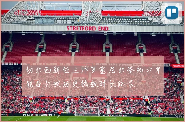 切尔西新任主帅罗塞尼尔签约六年能否打破历史执教时长纪录