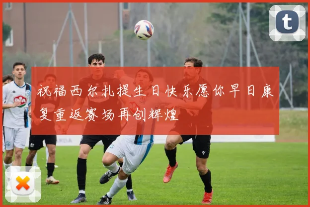 祝福西尔扎提生日快乐愿你早日康复重返赛场再创辉煌