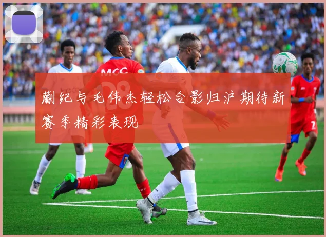 蒯纪与毛伟杰轻松合影归沪期待新赛季精彩表现