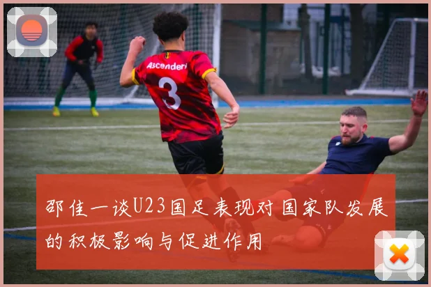 邵佳一谈U23国足表现对国家队发展的积极影响与促进作用