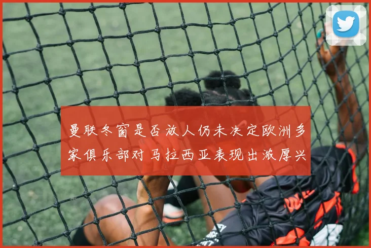 曼联冬窗是否放人仍未决定欧洲多家俱乐部对马拉西亚表现出浓厚兴趣