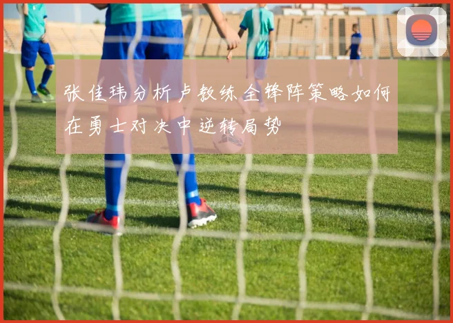 张佳玮分析卢教练全锋阵策略如何在勇士对决中逆转局势