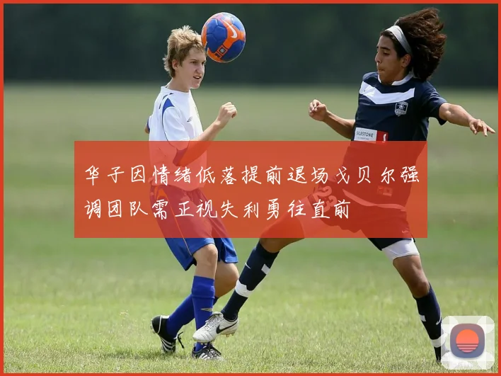 华子因情绪低落提前退场戈贝尔强调团队需正视失利勇往直前