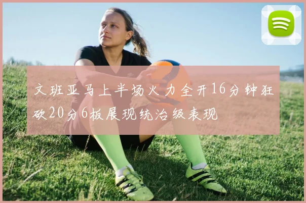 文班亚马上半场火力全开16分钟狂砍20分6板展现统治级表现