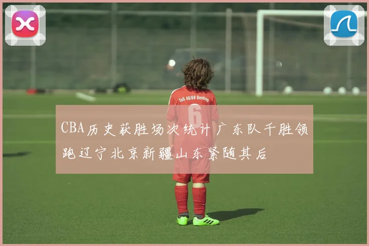 CBA历史获胜场次统计广东队千胜领跑辽宁北京新疆山东紧随其后