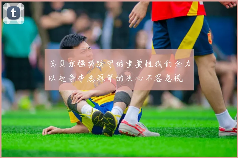 戈贝尔强调防守的重要性我们全力以赴争夺总冠军的决心不容忽视