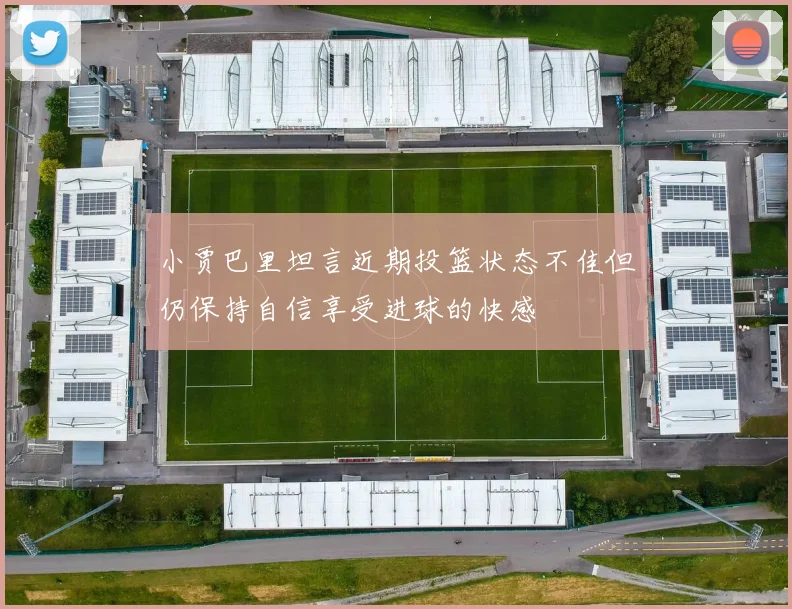 小贾巴里坦言近期投篮状态不佳但仍保持自信享受进球的快感