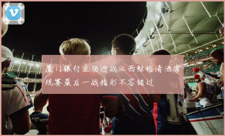 厦门银行主场迎战江西鲸裕清酒常规赛最后一战精彩不容错过