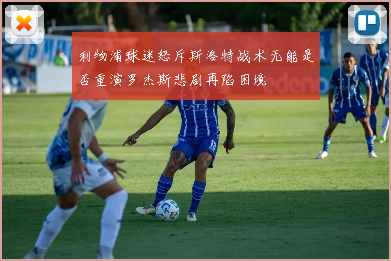 利物浦球迷怒斥斯洛特战术无能是否重演罗杰斯悲剧再陷困境